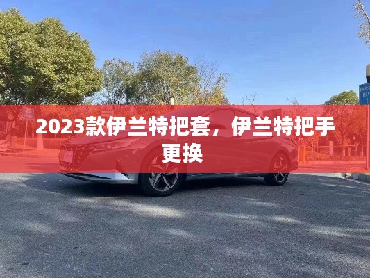 2023款伊蘭特把套，伊蘭特把手更換 