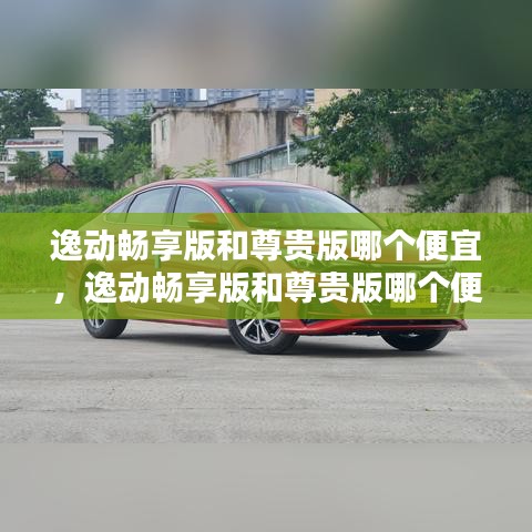 逸動暢享版和尊貴版哪個便宜，逸動暢享版和尊貴版哪個便宜一點 